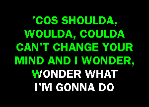 COS SHOULDA,
WOULDA, COULDA
CANT CHANGE YOUR
MIND AND I WONDER,
WONDER WHAT
PM GONNA D0