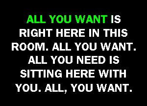 ALL YOU WANT IS
RIGHT HERE IN THIS

ROOM. ALL YOU WANT.
ALL YOU NEED IS

SI'ITING HERE WITH
YOU. ALL, YOU WANT.