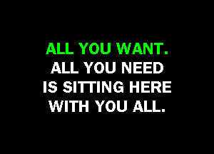 ALL YOU WANT.
ALL YOU NEED

IS SITTING HERE
WITH YOU ALL.
