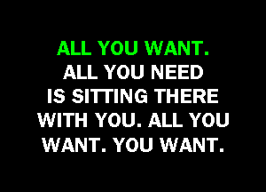 ALL YOU WANT.
ALL YOU NEED
IS SI'ITING THERE
WITH YOU. ALL YOU

WANT. YOU WANT.