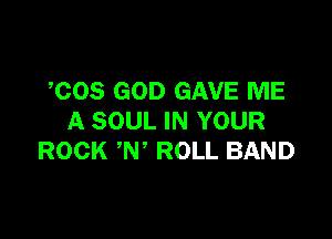 COS GOD GAVE ME

A SOUL IN YOUR
ROCK N ROLL BAND