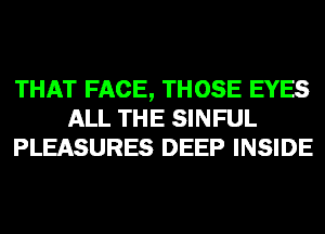 THAT FACE, THOSE EYES
ALL THE SINFUL
PLEASURES DEEP INSIDE