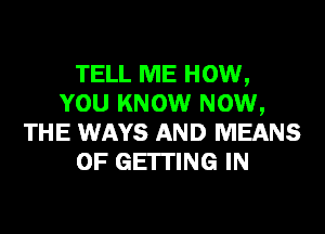 TELL ME HOW,
YOU KNOW NOW,
THE WAYS AND MEANS
OF GEITING IN