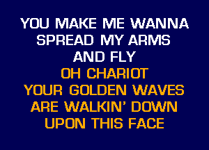YOU MAKE ME WANNA
SPREAD MY ARMS
AND FLY
OH CHARIOT
YOUR GOLDEN WAVES
ARE WALKIN' DOWN
UPON THIS FACE