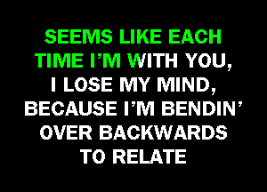 SEEMS LIKE EACH
TIME PM WITH YOU,
I LOSE MY MIND,
BECAUSE PM BENDIW
OVER BACKWARDS
T0 RELATE