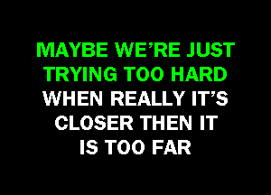 MAYBE WERE JUST
TRYING T00 HARD
WHEN REALLY ITS
CLOSER THEN IT
IS TOO FAR