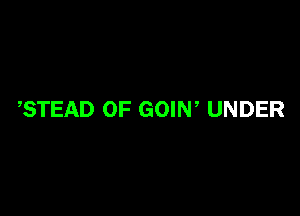 ,STEAD OF GOIN, UNDER