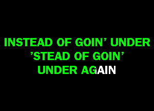 INSTEAD OF GOIN, UNDER

STEAD 0F GOIN,
UNDER AGAIN