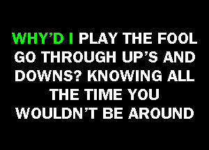 WHWD I PLAY THE FOOL
GO THROUGH UPS AND
DOWNS? KNOWING ALL
THE TIME YOU
WOULDNT BE AROUND