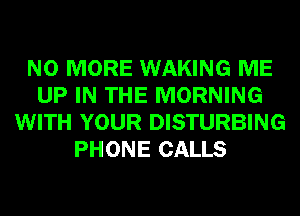 NO MORE WAKING ME
UP IN THE MORNING
WITH YOUR DISTURBING
PHONE CALLS