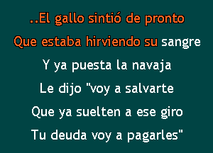 ..El gallo sinti6 de pronto
Que estaba hirviendo su sangre
Y ya puesta la navaja
Le dijo voy a salvarte
Que ya suelten a ese giro

Tu deuda voy a pagarles