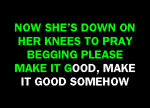 NOW SHES DOWN ON
HER KNEES T0 PRAY
BEGGING PLEASE
MAKE IT GOOD, MAKE
IT GOOD SOMEHOW