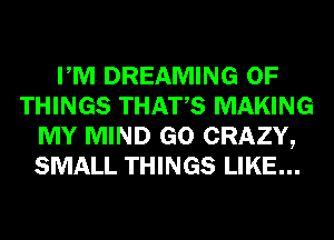 PM DREAMING OF
THINGS THATS MAKING
MY MIND GO CRAZY,
SMALL THINGS LIKE...