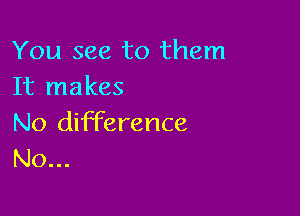 You see to them
It makes

No difference
N0...