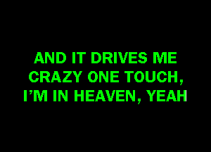 AND IT DRIVES ME
CRAZY ONE TOUCH,
PM IN HEAVEN, YEAH