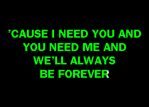 CAUSE I NEED YOU AND
YOU NEED ME AND
WELL ALWAYS
BE FOREVER