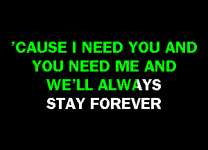 CAUSE I NEED YOU AND
YOU NEED ME AND
WELL ALWAYS
STAY FOREVER