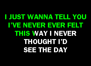 I JUST WANNA TELL YOU
PVE NEVER EVER FELT
THIS WAY I NEVER
THOUGHT PD
SEE THE DAY