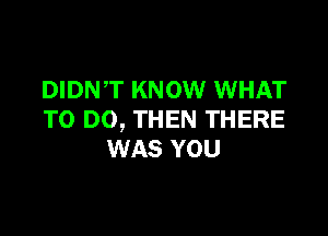 DIDN,T KNOW WHAT

TO DO, THEN THERE
WAS YOU