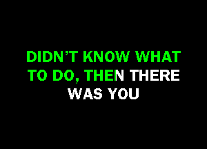 DIDN,T KNOW WHAT

TO DO, THEN THERE
WAS YOU