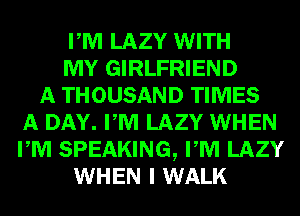 PM LAZY WITH
MY GIRLFRIEND
A THOUSAND TIMES
A DAY. PM LAZY WHEN
PM SPEAKING, PM LAZY
WHEN I WALK
