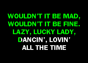WOULDNT IT BE MAD,
WOULDNT IT BE FINE.
LAZY, LUCKY LADY,
DANCINZ LOVIW
ALL THE TIME