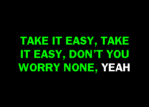 TAKE IT EASY, TAKE
IT EASY, DONT YOU
WORRY NONE, YEAH