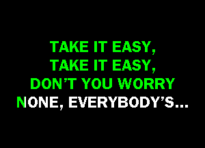 TAKE IT EASY,
TAKE IT EASY,
DONT YOU WORRY
NONE, EVERYBODWS...