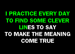 I PRACTICE EVERY DAY
TO FIND SOME CLEVER
LINES TO SAY
TO MAKE THE MEANING
COME TRUE