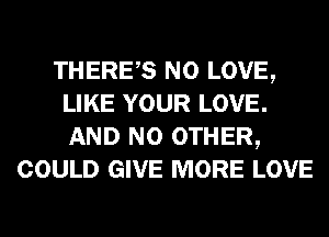 THERES N0 LOVE,
LIKE YOUR LOVE.
AND NO OTHER,

COULD GIVE MORE LOVE