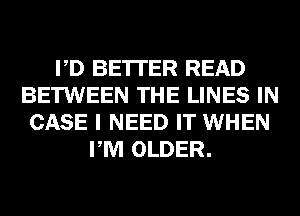 PD BE'ITER READ
BETWEEN THE LINES IN
CASE I NEED IT WHEN
PM OLDER.