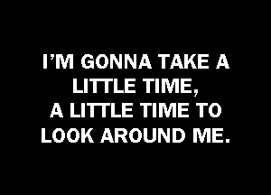 PM GONNA TAKE A
LITTLE TIME,
A LITTLE TIME TO

LOOK AROUND ME.