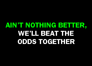 AINT NOTHING BE'ITER,
WELL BEAT THE
ODDS TOGETHER
