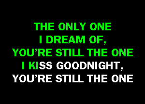 THE ONLY ONE
I DREAM 0F,
YOURE STILL THE ONE
I KISS GOODNIGHT,
YOURE STILL THE ONE