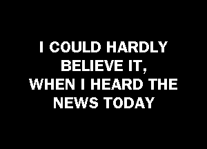 I COULD HARDLY
BELIEVE IT,

WHEN I HEARD THE
NEWS TODAY