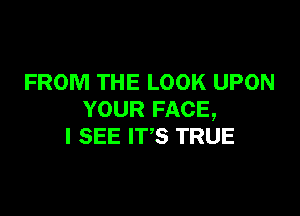 FROM THE LOOK UPON

YOUR FACE,
I SEE ITS TRUE