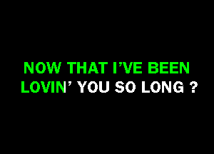 NOW THAT PVE BEEN

LOVIW YOU SO LONG ?