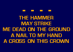THE HAMMER
MAY STRIKE
ME DEAD ON THE GROUND
A NAIL TO MY HAND
A CROSS ON THIS CROWN