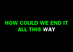 HOW COULD WE END IT

ALL THIS WAY