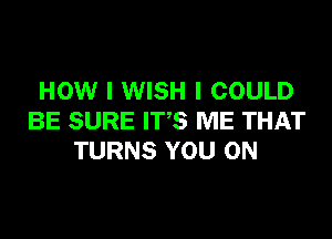 HOW I WISH I COULD

BE SURE IT'S ME THAT
TURNS YOU ON