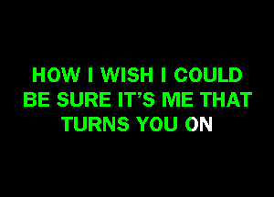 HOW I WISH I COULD

BE SURE IT'S ME THAT
TURNS YOU ON