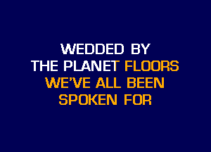 WEDDED BY
THE PLANET FLOORS
WE'VE ALL BEEN
SPOKEN FOR