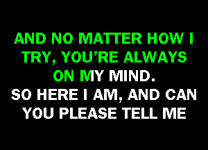 AND NO MATTER HOW I
TRY, YOURE ALWAYS
ON MY MIND.

SO HERE I AM, AND CAN
YOU PLEASE TELL ME