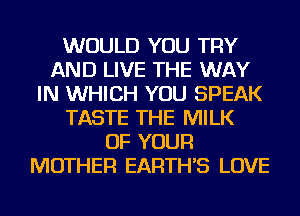 WOULD YOU TRY
AND LIVE THE WAY
IN WHICH YOU SPEAK
TASTE THE MILK
OF YOUR
MOTHER EARTH'S LOVE