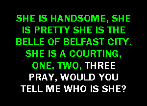 SHE IS HANDSOME, SHE
IS PRE'ITY SHE IS THE
BELLE 0F BELFAST CITY.
SHE IS A COURTING,
ONE, TWO, THREE
PRAY, WOULD YOU
TELL ME WHO IS SH E?