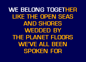 WE BELONG TOGETHER
LIKE THE OPEN SEAS
AND SHORES
WEDDED BY
THE PLANET FLOORS
WE'VE ALL BEEN
SPOKEN FOR
