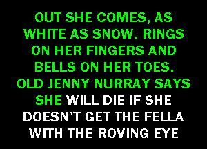 OUT SHE COM ES, AS
WHITE AS SNOW. RINGS
ON HER FINGERS AND
BELLS ON HER TOES.
OLD JENNY NURRAY SAYS
SHE WILL DIE IF SHE
DOESN'T GET THE FELLA
WITH THE ROVING EYE