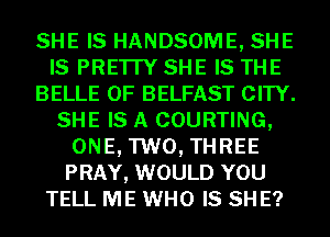 SHE IS HANDSOME, SHE
IS PRE'ITY SHE IS THE
BELLE 0F BELFAST CITY.
SHE IS A COURTING,
ONE, TWO, THREE
PRAY, WOULD YOU
TELL ME WHO IS SH E?