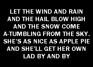 LET THE WIND AND RAIN
AND THE HAIL BLOW HIGH
AND THE SNOW COME
A-TUM BLING FROM THE SKY.
SHE,S AS NICE AS APPLE PIE
AND SHE'LL GET HER OWN
LAD BY AND BY