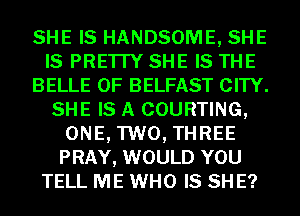 SHE IS HANDSOME, SHE
IS PRE'ITY SHE IS THE
BELLE 0F BELFAST CITY.
SHE IS A COURTING,
ONE, TWO, THREE
PRAY, WOULD YOU
TELL ME WHO IS SH E?
